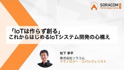 「IoTは作らず創る」これからはじめるIoTシステム開発の心構え | SORACOM Technology Camp 2020