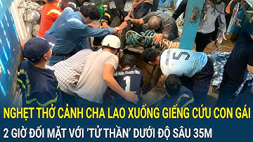 Nghẹt thở cảnh cha lao xuống giếng cứu con gái, 2 giờ đối mặt với ‘tử thần’ dưới độ sâu 35m