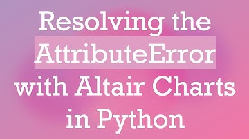 Resolving the AttributeError with Altair Charts in Python