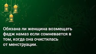 Обязана ли женщина возмещать фадж намаз если сомневается в том, когда она очистилась от менструации.