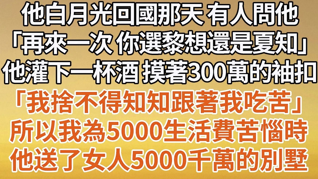 【完結】他白月光回國那天 有人問他，「再來一次 你選黎想還是夏知」他灌下一杯酒 摸著300萬的袖扣，「我捨不得知知跟著我吃苦」所以我為5000生活費苦惱時，他送了女人5000千萬的別墅#豪门 #婚姻
