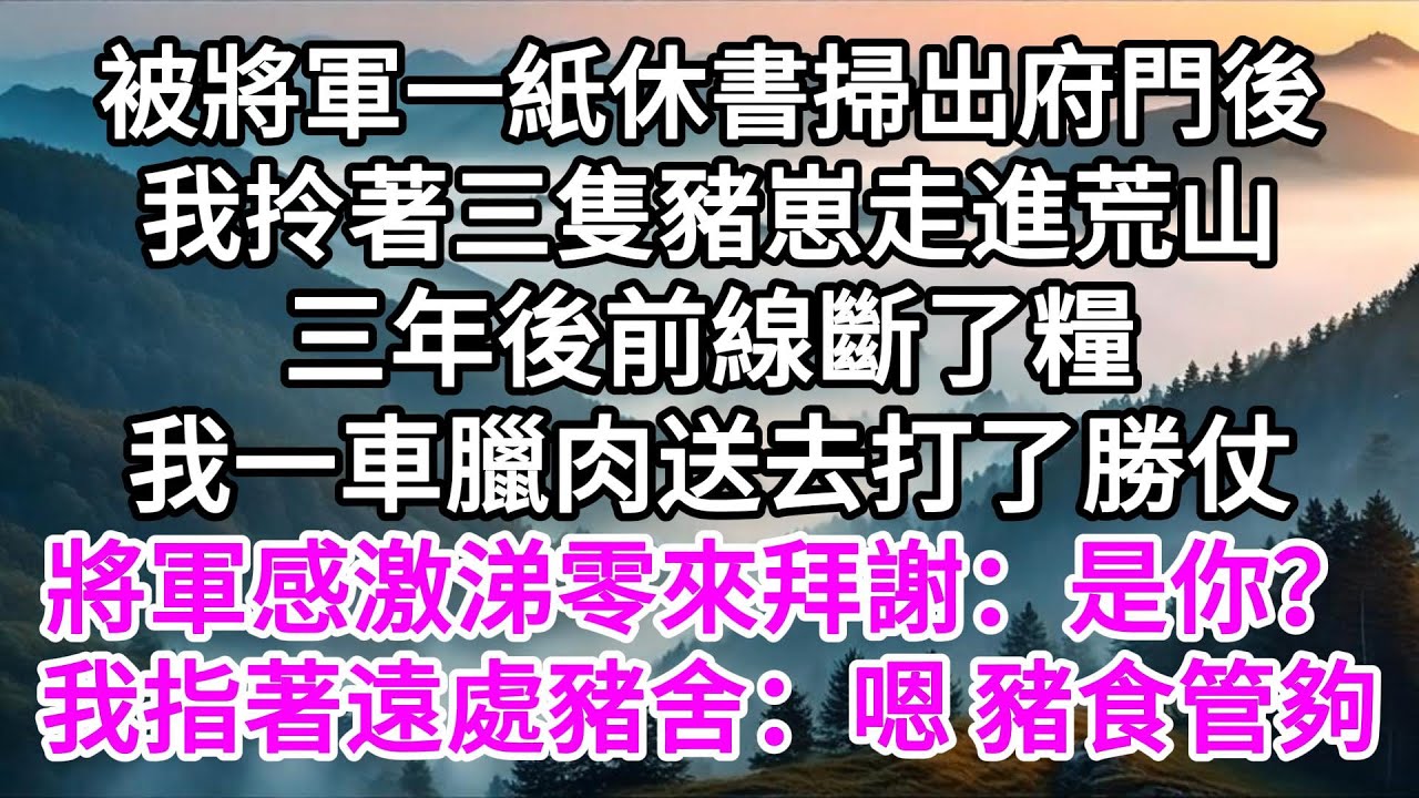 被將軍一紙休書掃出府門後，我拎著三隻豬崽走進荒山，三年後前線斷了糧，我一車臘肉送去打了勝仗，將軍感激涕零來拜謝：是你？我指著遠處豬舍：嗯 豬食管夠 【美好人生】