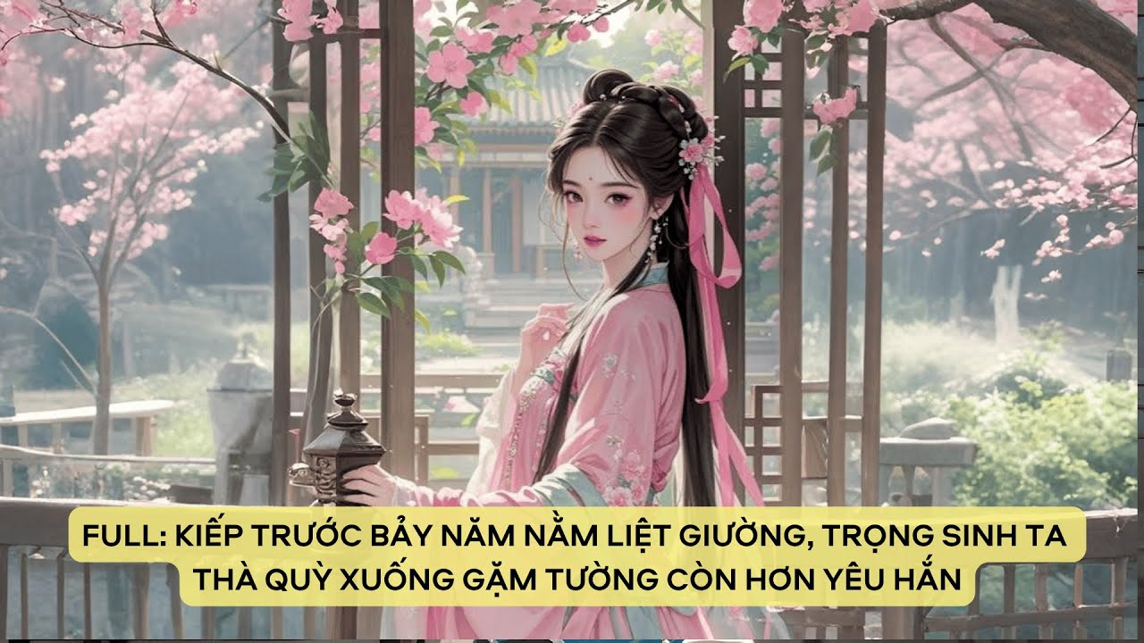 FULL: KIẾP TRƯỚC BẢY NĂM NẰM LIỆT GIƯỜNG, TRỌNG SINH TA THÀ QUỲ XUỐNG GẶM TƯỜNG CÒN HƠN YÊU HẮN