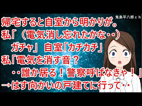 帰宅すると自室から明かりが漏れている。私「（電気消し忘れたかな・・）ガチャ」自室「カチカチ」私「電気を消す音？・・誰か居る！警察呼ばなきゃ！」→はす向かいの戸建てに行って・・【修羅場】