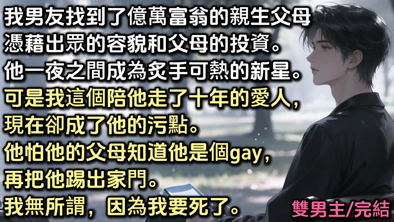 男友找到了億萬富翁的親生父母。憑容貌和父母的投資。他成為炙手可熱的新星。可是我這個陪他走了十年的愛人，現在卻成了他的污點。他怕他的父母知道他是個gay，再把他踢出家門。我無所謂，因為我要死了。#bl