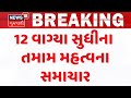 Gujarat Breaking News | 12 વાગ્યા સુધીના તમામ મહત્વના સમાચાર | Breaking News | News of The Day