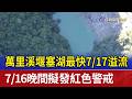 萬里溪堰塞湖最快7/17溢流 7/16晚間擬發紅色警戒