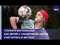 "Солнечная команда". Как детей с синдромом Дауна учат играть в футбол