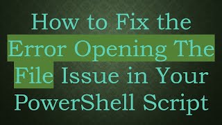 How to Fix the Error Opening The File Issue in Your PowerShell Script
