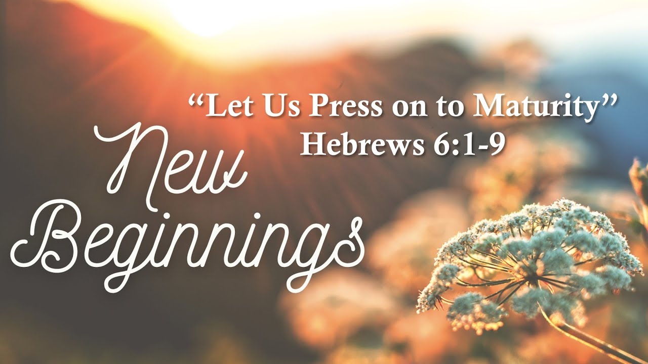 New Beginnings "Let Us Press on to Maturity" Hebrews 619 First