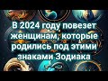 В 2024 году повезет женщинам которые родились под этими знаками Зодиака