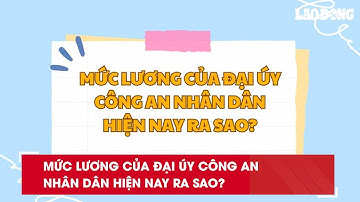 Mức lương của Đại úy Công an nhân dân hiện nay ra sao?| Báo Lao Động