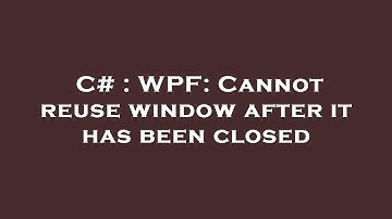 C# : WPF: Cannot reuse window after it has been closed