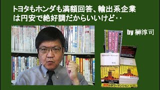 トヨタもホンダも満額回答、輸出系企業は円安で絶好調だからいいけど‥　by榊淳司