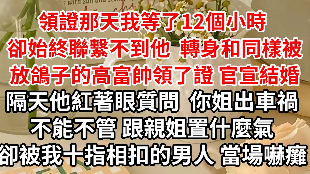 領證那天我等了12個小時 卻始終聯繫不到他，轉身和同樣被放鴿子的高富帥領了證 官宣結婚，隔天他紅著眼質問，你姐在我家門口出車禍不能不管 跟親姐置什麼氣，卻被我十指相扣的男人 當場嚇癱