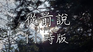 從前說－小阿七  1小時版  聽個夠  後來我身邊有他 身後有家 但我只想問你一句 你愛過嗎 從前對媽媽說謊 翻山越嶺只為能與你擁抱一場幻想 披上紅妝 後來你娶了理想 我嫁給了戶對門當 愛與不愛又何妨