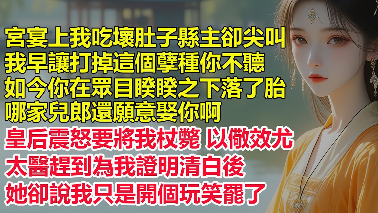宮宴上我吃壞肚子縣主卻尖叫，我早讓打掉這個孽種你不聽，如今你在眾目睽睽之下落了胎，哪家兒郎還願意娶你啊，皇后震怒要將我杖斃以儆效尤，太醫趕到為我證明清白後，她卻說我只是開個玩笑罷了...