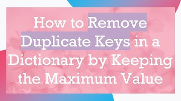 How to Remove Duplicate Keys in a Dictionary by Keeping the Maximum Value