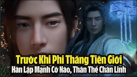 Phàm Nhân Tu Tiên Truyện: Trước khi Hàn Lập phi thăng tiên giới mạnh cỡ nào? Thân thể chân linh