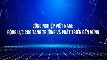 Công nghiệp Việt Nam: Động lực cho tăng trưởng và phát triển bền vững
