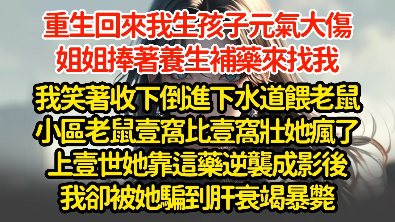 重生回來我生孩子元氣大傷，姐姐捧著養生補藥來找我，我笑著收下反手倒進下水道餵老鼠小區老鼠壹窩比壹窩壯她瘋了上壹世她靠這藥逆襲成影後我卻被她騙到肝衰竭暴斃