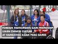 Foreign Participants Gain Friendship, Learn Chinese Culture at Hangzhou Asian Para Games