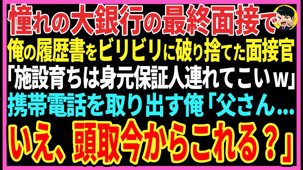 【感動する話】憧れの大銀行の最終面接で俺の履歴書をビリビリに破り捨てた面接官「施設育ちは身元保証人連れてこいw」携帯電話を取り出す俺「父さん...いえ、頭取今からこれる？」【スカッと・朗読】