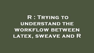 R : Trying to understand the workflow between latex, sweave and R