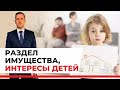 Интересы детей при разводе и разделе имущества, семейный юрист разбирает статьи кодекса и практику