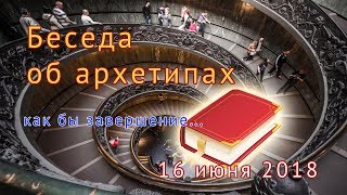 Беседа об архетипах. Завершение.16 июня 2018