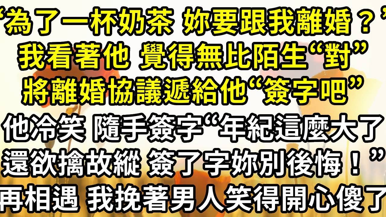 “為了一杯奶茶 妳要跟我離婚？”，我看著他 覺得無比陌生“對”，將離婚協議遞給他“簽字吧”他冷笑 隨手簽字“年紀這麼大了，還欲擒故縱 簽了字妳別後悔！”再次相遇 我挽著男人笑得開心他傻了
