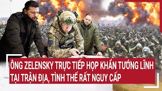 Điểm nóng chiến sự: Ông Zelensky trực tiếp họp khẩn tướng tại trận địa, tình thế rất nguy cấp