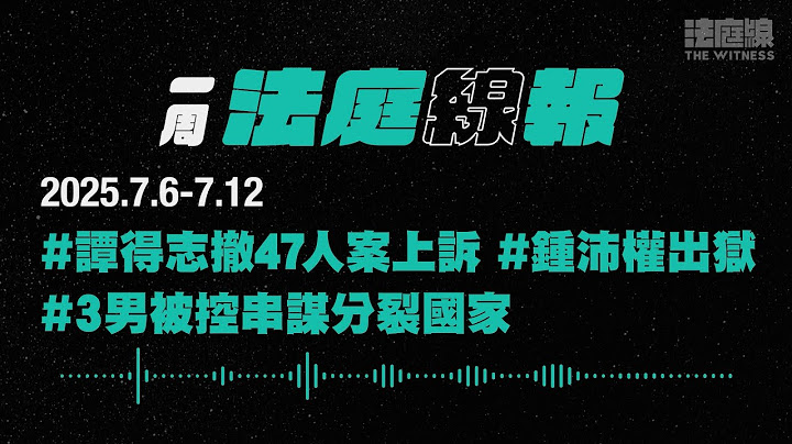 【一周法庭線報】2025.7.6-7.12　譚得志撤47人案上訴；鍾沛權刑滿出獄；3男被控串謀分裂國家