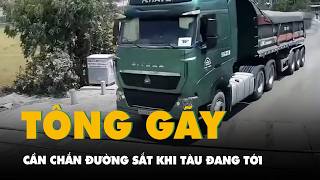 Video tài xế lái xe đầu kéo tông gãy cần chắn đường sắt khi tàu đang tới