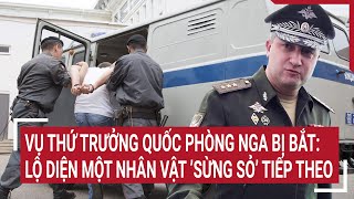 Tin quốc tế: Vụ Thứ trưởng Quốc phòng Nga bị bắt: Lộ diện một nhân vật ’sừng sỏ’ tiếp theo