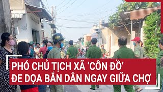 Phó chủ tịch xã ‘côn đồ’ đe dọa bắn dân ngay giữa chợ