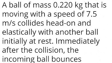 A ball of mass 0.220 kg that is moving with a speed of 7.5 m/s collides head-on and elastically with