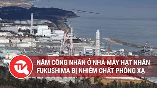 Năm công nhân ở nhà máy hạt nhân Fukushima của Nhật Bản bị nhiễm chất phóng xạ