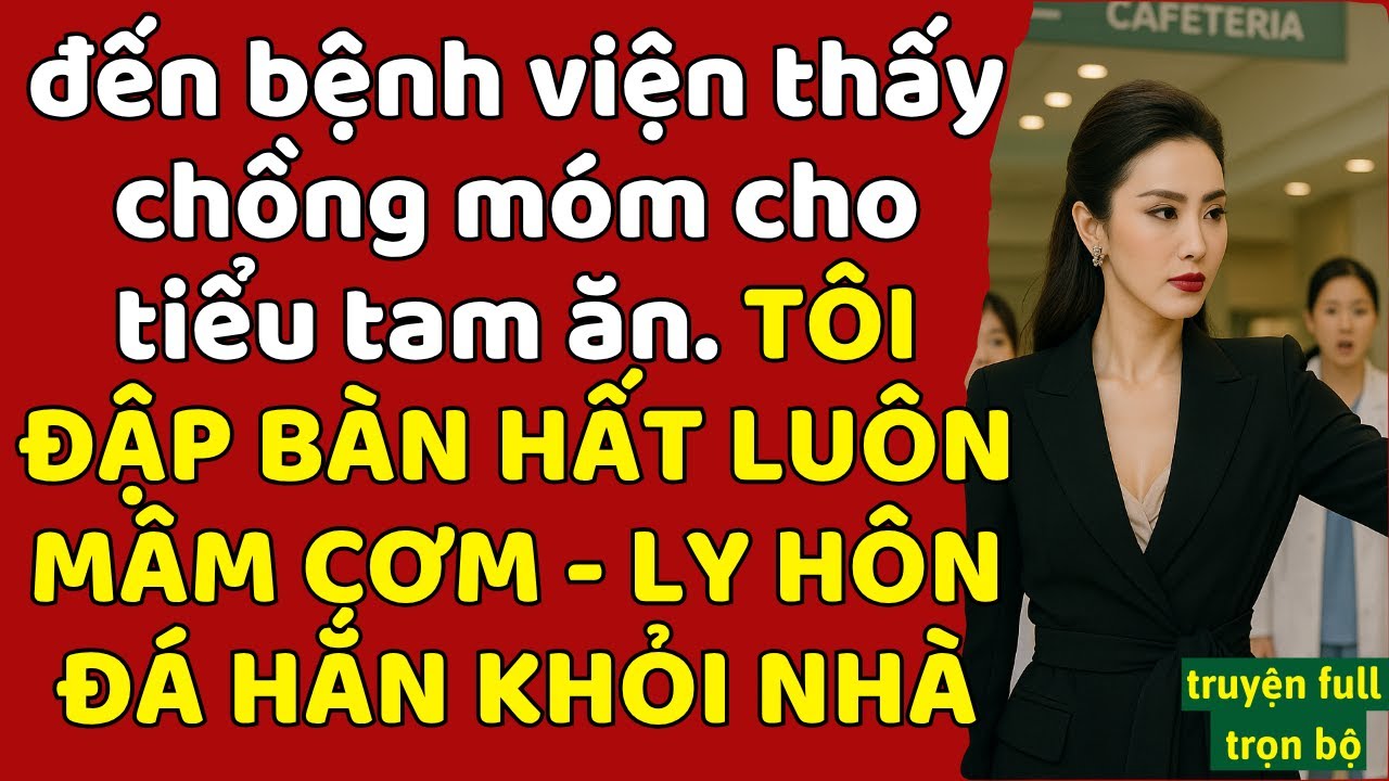 đến bệnh viện thấy chồng móm cho tiểu tam ăn - TÔI ĐẬP BÀN HẤT LUÔN MÂM CƠM - LY HÔN ĐÁ HẮN KHỎI NHÀ