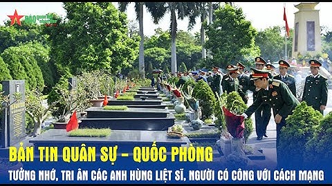 Bản tin Quân sự - Quốc phòng: Tưởng nhớ, tri ân các anh hùng liệt sĩ, người có công với cách mạng