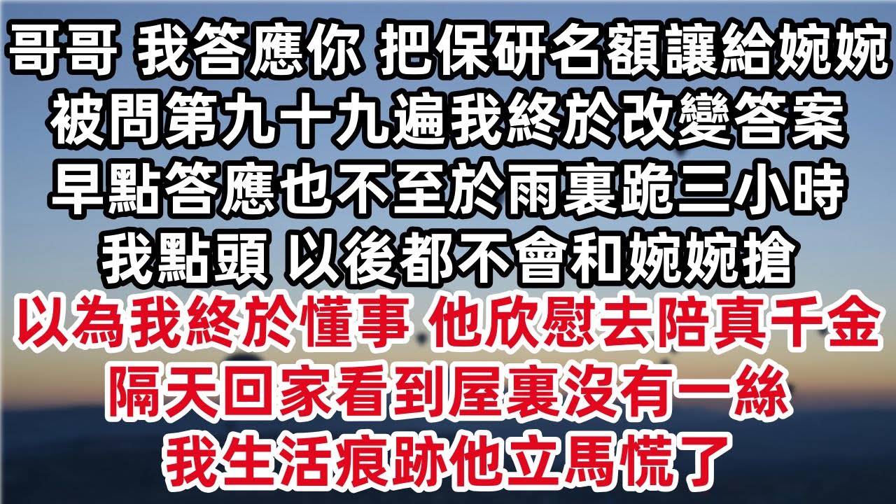 哥哥我答應你 把保研名額讓給婉婉 被問第九十九遍我終於改變答案 早點答應也不至於雨裏跪三小時 我點頭 以後都不會和婉婉搶 以為我終於懂事 他欣慰去陪真千金 隔天回家看到屋裏沒有一絲我生活痕跡他立馬慌了