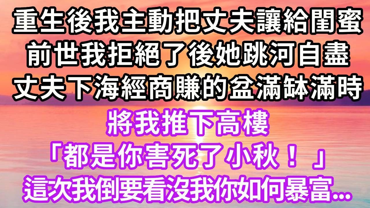 重生後我主動把丈夫讓給閨蜜，前世我拒絕了後她跳河自盡，丈夫下海經商賺的盆滿缽滿時，將我推下高樓，「都是你害死了小秋！ 」這次我倒要看沒我你如何暴富！#重生 #人生感悟 #復仇 #情感 #故事分享