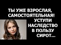 Истории из жизни Ты уже взрослая, самостоятельная  Уступи наследство в пользу сирот