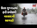 ઉત્તર ગુજરાતમાં ફરી કમોસમી વરસાદની આગાહી, બનાસકાંઠા અને સાબરકાંઠામાં વરસાદની વકી