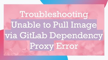 Troubleshooting Unable to Pull Image via GitLab Dependency Proxy Error