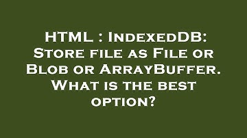 HTML : IndexedDB: Store file as File or Blob or ArrayBuffer. What is the best option?