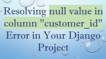 Resolving null value in column "customer_id" Error in Your Django Project