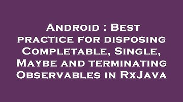 Android : Best practice for disposing Completable, Single, Maybe and terminating Observables in RxJa