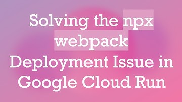 Solving the npx webpack Deployment Issue in Google Cloud Run