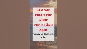 Làm sao chia 5 cốc nước cho 6 lãnh đạo? Một câu hỏi đủ nhìn thấu tư duy